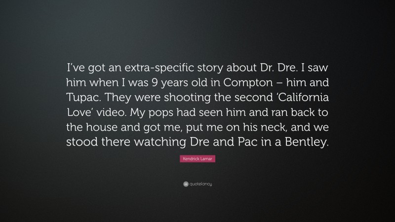 Kendrick Lamar Quote: “I’ve got an extra-specific story about Dr. Dre. I saw him when I was 9 years old in Compton – him and Tupac. They were shooting the second ‘California Love’ video. My pops had seen him and ran back to the house and got me, put me on his neck, and we stood there watching Dre and Pac in a Bentley.”