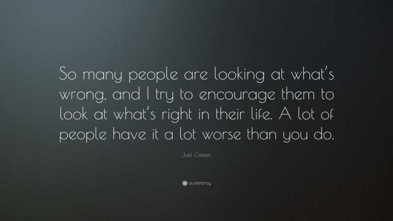 Joel Osteen Quote: “So many people are looking at what’s wrong, and I try to encourage them to look at what’s right in their life. A lot of people have it a lot worse than you do.”