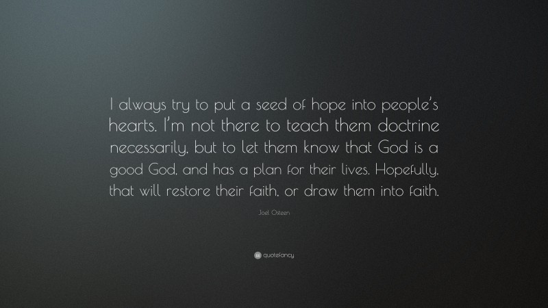 Joel Osteen Quote: “I always try to put a seed of hope into people’s hearts. I’m not there to teach them doctrine necessarily, but to let them know that God is a good God, and has a plan for their lives. Hopefully, that will restore their faith, or draw them into faith.”