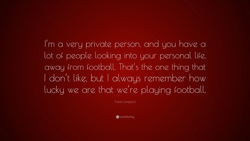 Frank Lampard Quote: “I’m a very private person, and you have a lot of people looking into your personal life, away from football. That’s the one thing that I don’t like, but I always remember how lucky we are that we’re playing football.”
