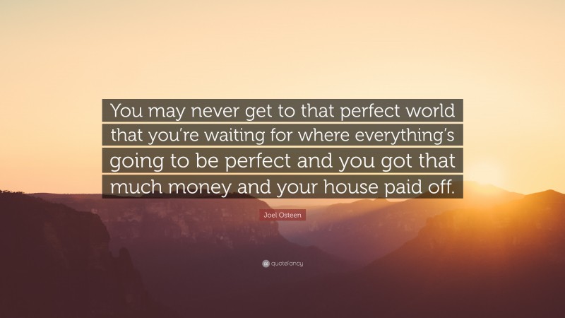 Joel Osteen Quote: “You may never get to that perfect world that you’re waiting for where everything’s going to be perfect and you got that much money and your house paid off.”