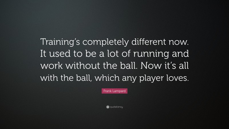 Frank Lampard Quote: “Training’s completely different now. It used to be a lot of running and work without the ball. Now it’s all with the ball, which any player loves.”