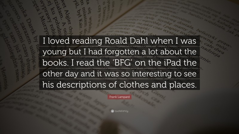 Frank Lampard Quote: “I loved reading Roald Dahl when I was young but I had forgotten a lot about the books. I read the ‘BFG’ on the iPad the other day and it was so interesting to see his descriptions of clothes and places.”
