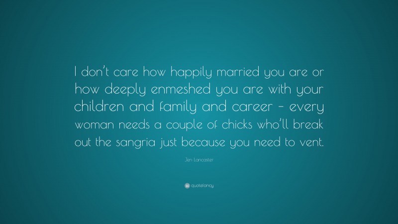 Jen Lancaster Quote: “I don’t care how happily married you are or how deeply enmeshed you are with your children and family and career – every woman needs a couple of chicks who’ll break out the sangria just because you need to vent.”