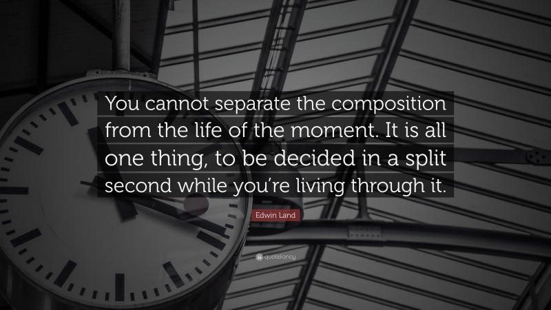 Edwin Land Quote: “You cannot separate the composition from the life of the moment. It is all one thing, to be decided in a split second while you’re living through it.”
