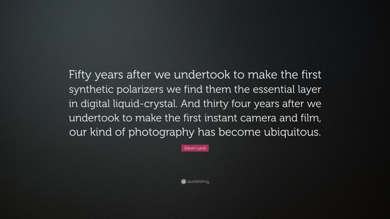 Edwin Land Quote: “Fifty years after we undertook to make the first synthetic polarizers we find them the essential layer in digital liquid-crystal. And thirty four years after we undertook to make the first instant camera and film, our kind of photography has become ubiquitous.”