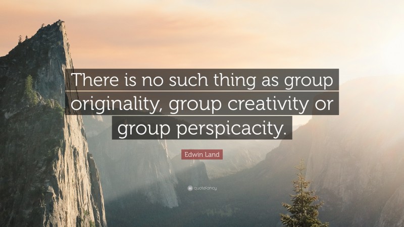 Edwin Land Quote: “There is no such thing as group originality, group creativity or group perspicacity.”