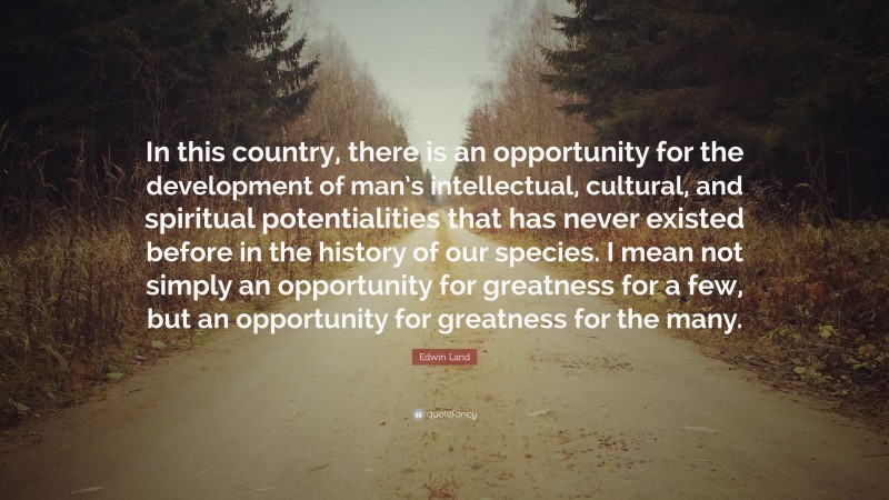 Edwin Land Quote: “In this country, there is an opportunity for the development of man’s intellectual, cultural, and spiritual potentialities that has never existed before in the history of our species. I mean not simply an opportunity for greatness for a few, but an opportunity for greatness for the many.”