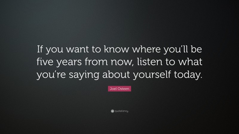 Joel Osteen Quote: “If you want to know where you’ll be five years from now, listen to what you’re saying about yourself today.”