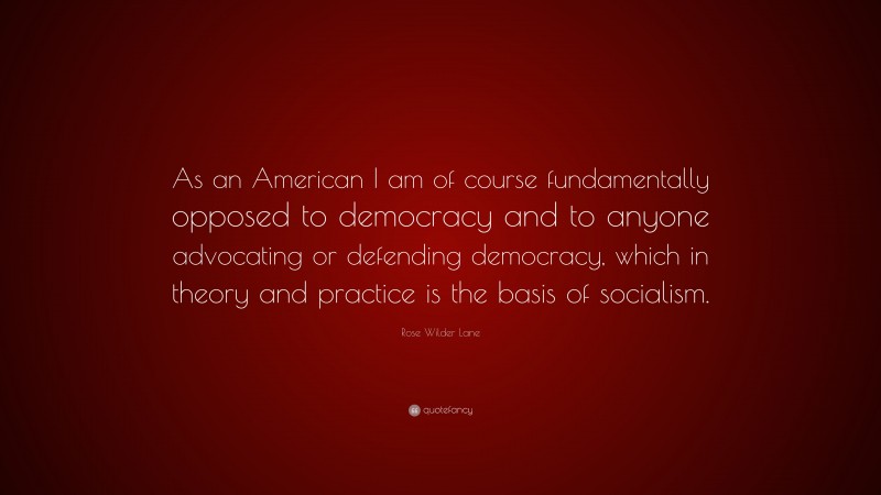 Rose Wilder Lane Quote: “As an American I am of course fundamentally opposed to democracy and to anyone advocating or defending democracy, which in theory and practice is the basis of socialism.”