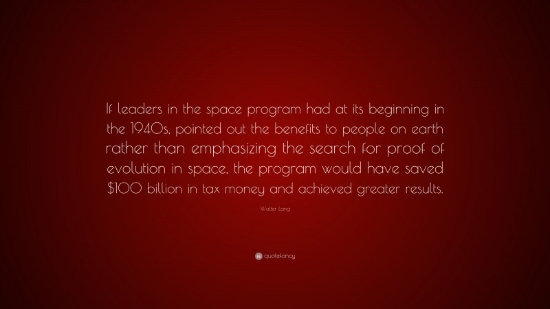 Walter Lang Quote: “If leaders in the space program had at its beginning in the 1940s, pointed out the benefits to people on earth rather than emphasizing the search for proof of evolution in space, the program would have saved $100 billion in tax money and achieved greater results.”