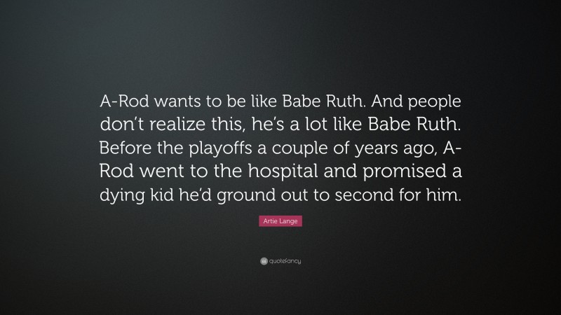 Artie Lange Quote: “A-Rod wants to be like Babe Ruth. And people don’t realize this, he’s a lot like Babe Ruth. Before the playoffs a couple of years ago, A-Rod went to the hospital and promised a dying kid he’d ground out to second for him.”