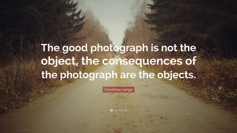 Dorothea Lange Quote: “The good photograph is not the object, the consequences of the photograph are the objects.”