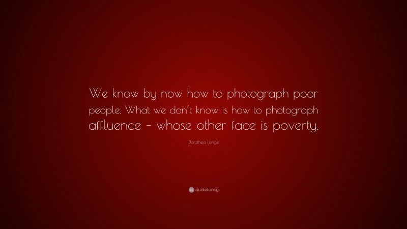 Dorothea Lange Quote: “We know by now how to photograph poor people. What we don’t know is how to photograph affluence – whose other face is poverty.”