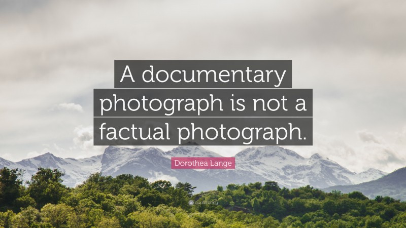 Dorothea Lange Quote: “A documentary photograph is not a factual photograph.”