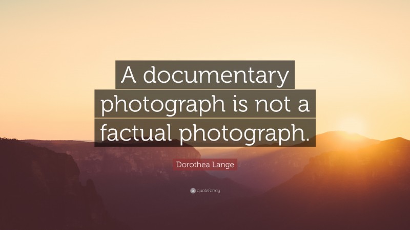 Dorothea Lange Quote: “A documentary photograph is not a factual photograph.”