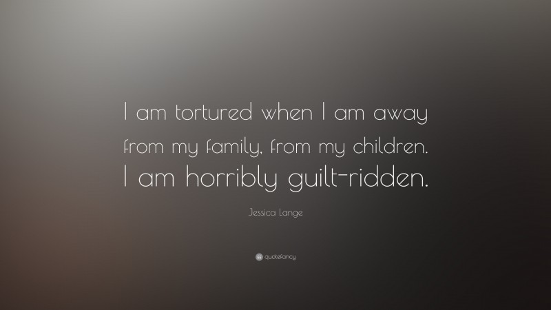 Jessica Lange Quote: “I am tortured when I am away from my family, from my children. I am horribly guilt-ridden.”