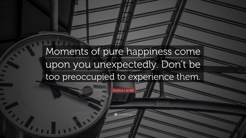 Jessica Lange Quote: “Moments of pure happiness come upon you unexpectedly. Don’t be too preoccupied to experience them.”