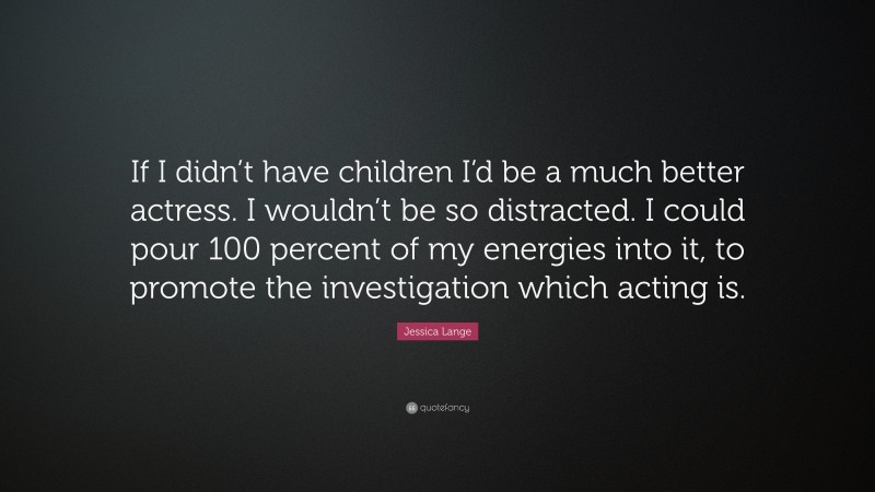Jessica Lange Quote: “If I didn’t have children I’d be a much better actress. I wouldn’t be so distracted. I could pour 100 percent of my energies into it, to promote the investigation which acting is.”