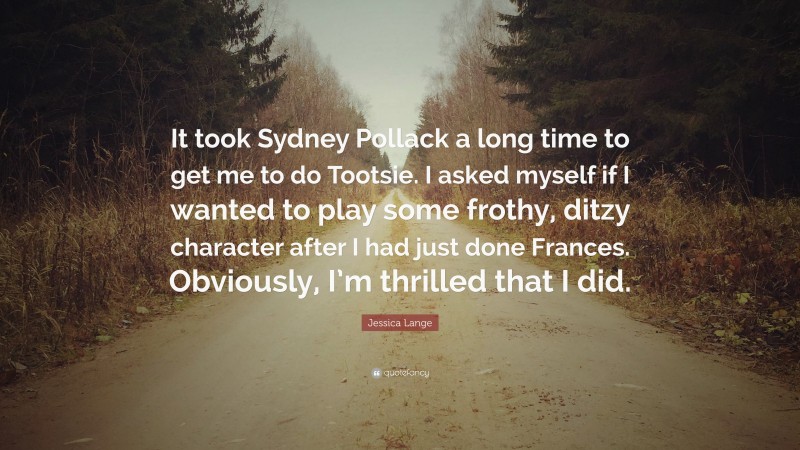 Jessica Lange Quote: “It took Sydney Pollack a long time to get me to do Tootsie. I asked myself if I wanted to play some frothy, ditzy character after I had just done Frances. Obviously, I’m thrilled that I did.”