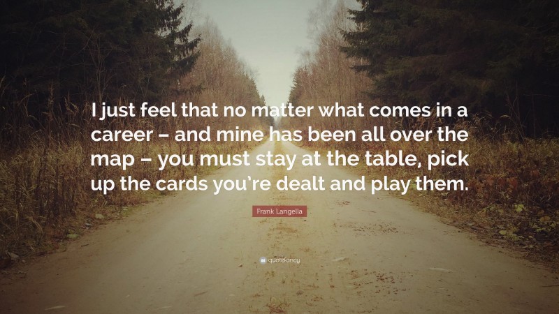 Frank Langella Quote: “I just feel that no matter what comes in a career – and mine has been all over the map – you must stay at the table, pick up the cards you’re dealt and play them.”