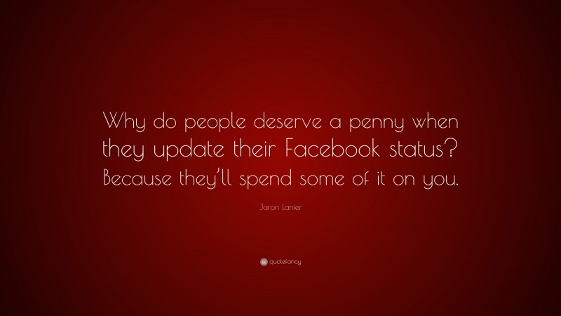 Jaron Lanier Quote: “Why do people deserve a penny when they update their Facebook status? Because they’ll spend some of it on you.”