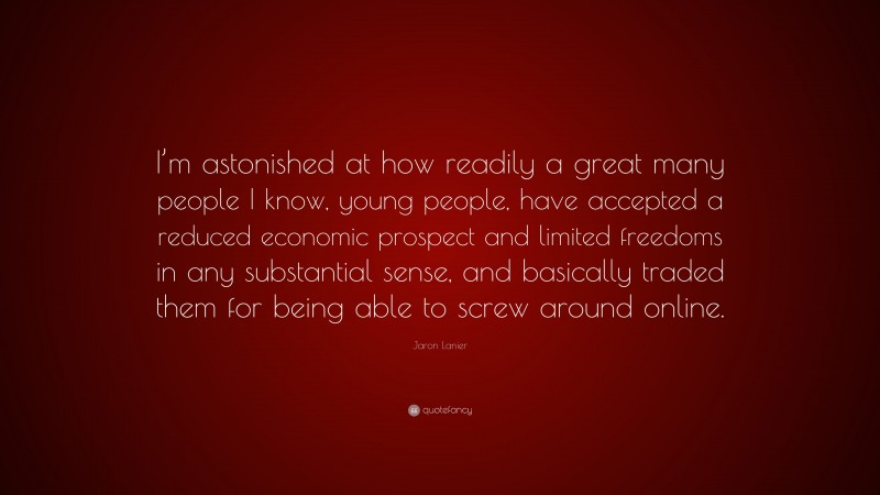 Jaron Lanier Quote: “I’m astonished at how readily a great many people I know, young people, have accepted a reduced economic prospect and limited freedoms in any substantial sense, and basically traded them for being able to screw around online.”