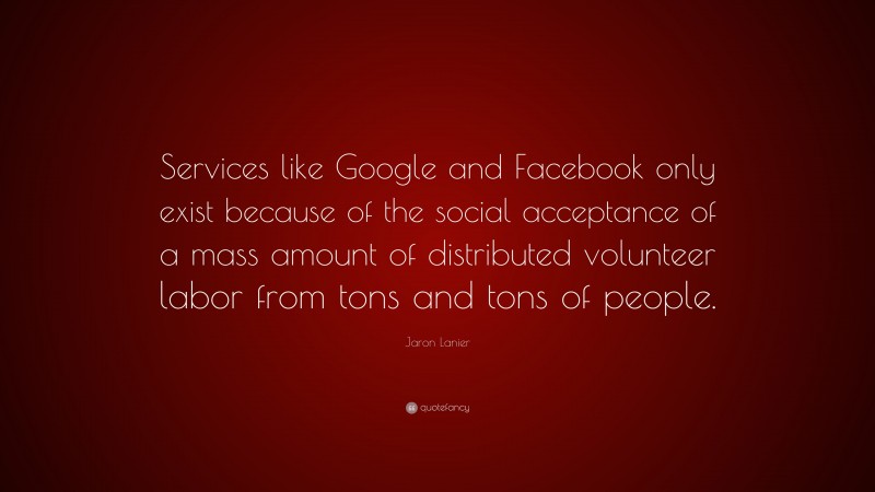 Jaron Lanier Quote: “Services like Google and Facebook only exist because of the social acceptance of a mass amount of distributed volunteer labor from tons and tons of people.”