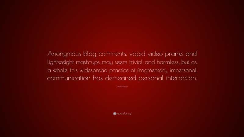 Jaron Lanier Quote: “Anonymous blog comments, vapid video pranks and lightweight mash-ups may seem trivial and harmless, but as a whole, this widespread practice of fragmentary, impersonal communication has demeaned personal interaction.”