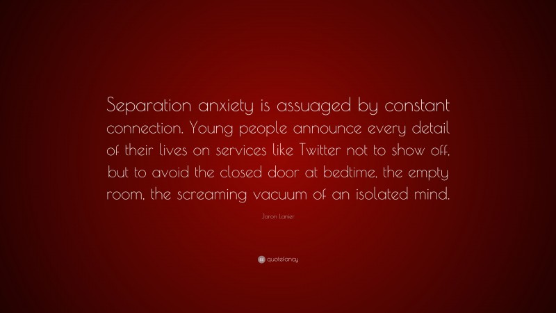 Jaron Lanier Quote: “Separation anxiety is assuaged by constant connection. Young people announce every detail of their lives on services like Twitter not to show off, but to avoid the closed door at bedtime, the empty room, the screaming vacuum of an isolated mind.”