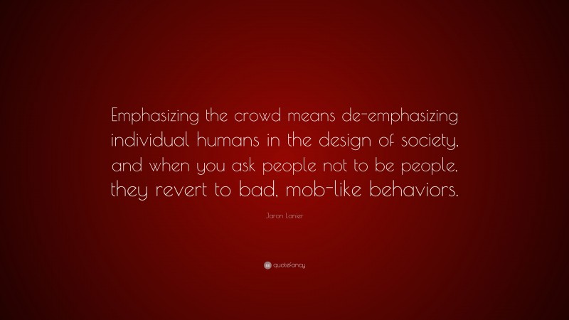 Jaron Lanier Quote: “Emphasizing the crowd means de-emphasizing individual humans in the design of society, and when you ask people not to be people, they revert to bad, mob-like behaviors.”
