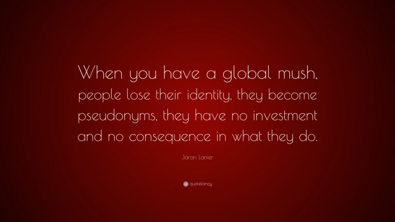 Jaron Lanier Quote: “When you have a global mush, people lose their identity, they become pseudonyms, they have no investment and no consequence in what they do.”