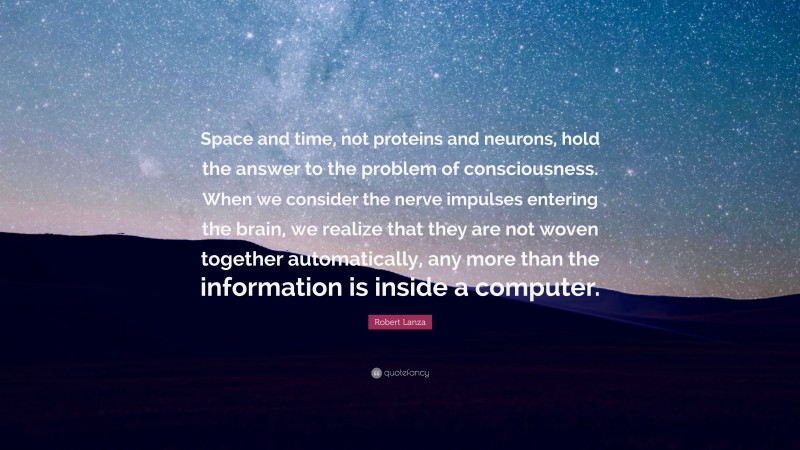 Robert Lanza Quote: “Space and time, not proteins and neurons, hold the answer to the problem of consciousness. When we consider the nerve impulses entering the brain, we realize that they are not woven together automatically, any more than the information is inside a computer.”