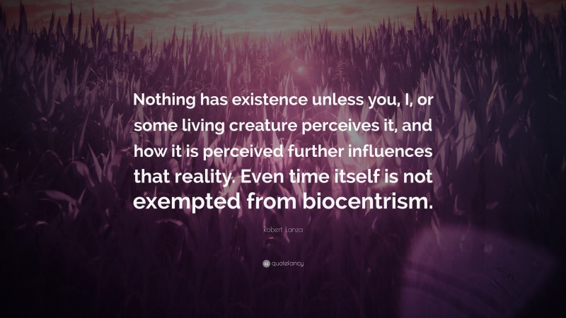 Robert Lanza Quote: “Nothing has existence unless you, I, or some living creature perceives it, and how it is perceived further influences that reality. Even time itself is not exempted from biocentrism.”