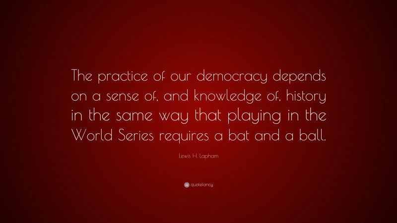 Lewis H. Lapham Quote: “The practice of our democracy depends on a sense of, and knowledge of, history in the same way that playing in the World Series requires a bat and a ball.”