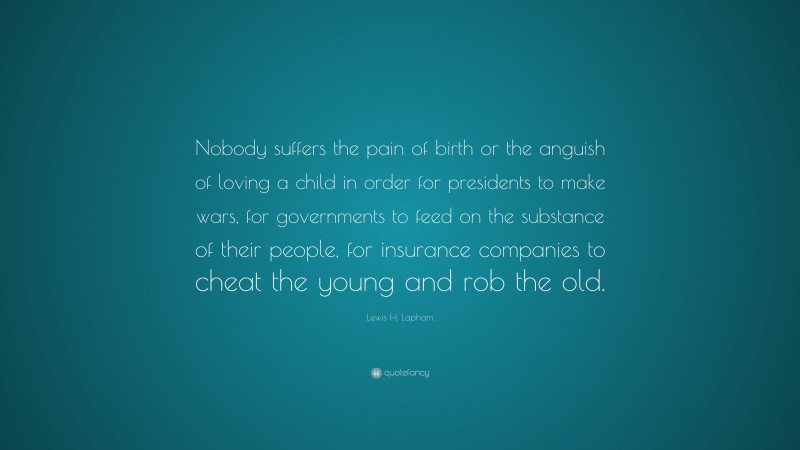 Lewis H. Lapham Quote: “Nobody suffers the pain of birth or the anguish of loving a child in order for presidents to make wars, for governments to feed on the substance of their people, for insurance companies to cheat the young and rob the old.”