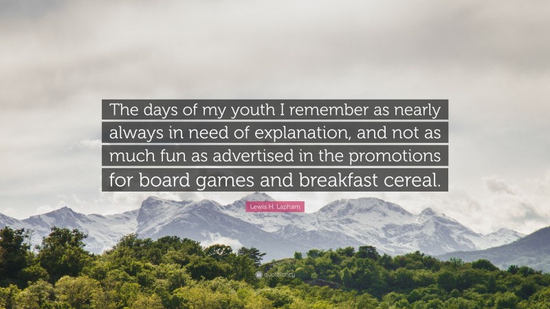 Lewis H. Lapham Quote: “The days of my youth I remember as nearly always in need of explanation, and not as much fun as advertised in the promotions for board games and breakfast cereal.”