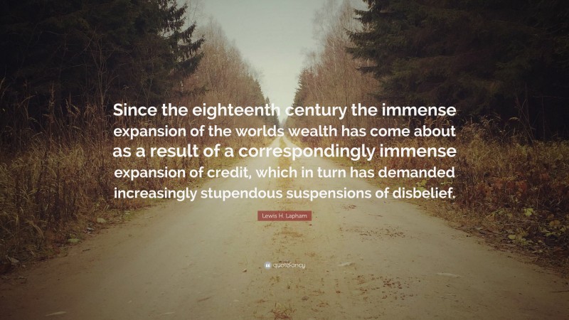 Lewis H. Lapham Quote: “Since the eighteenth century the immense expansion of the worlds wealth has come about as a result of a correspondingly immense expansion of credit, which in turn has demanded increasingly stupendous suspensions of disbelief.”