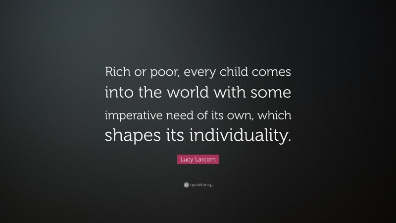 Lucy Larcom Quote: “Rich or poor, every child comes into the world with some imperative need of its own, which shapes its individuality.”