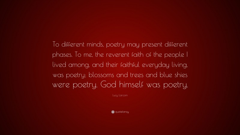 Lucy Larcom Quote: “To different minds, poetry may present different phases. To me, the reverent faith of the people I lived among, and their faithful everyday living, was poetry; blossoms and trees and blue shies were poetry. God himself was poetry.”