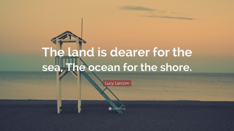 Lucy Larcom Quote: “The land is dearer for the sea, The ocean for the shore.”