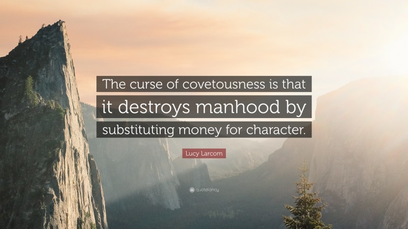 Lucy Larcom Quote: “The curse of covetousness is that it destroys manhood by substituting money for character.”