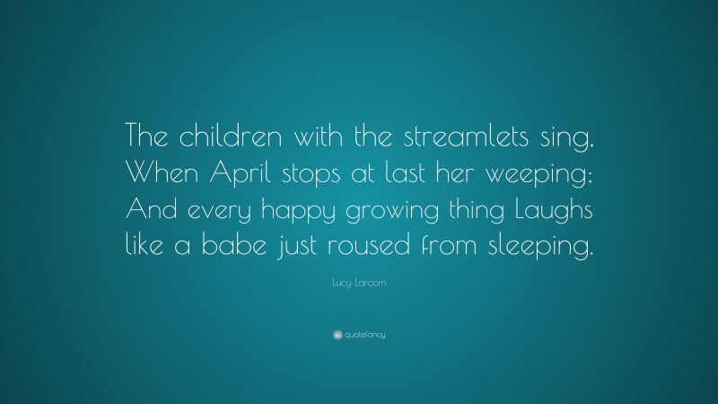 Lucy Larcom Quote: “The children with the streamlets sing, When April stops at last her weeping; And every happy growing thing Laughs like a babe just roused from sleeping.”