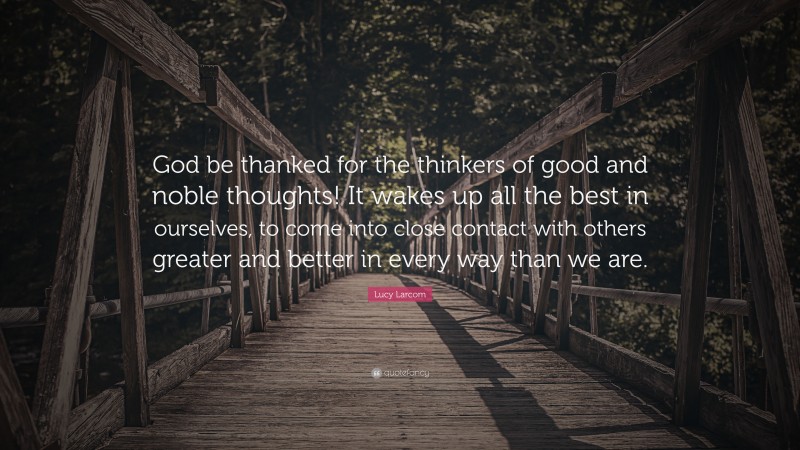 Lucy Larcom Quote: “God be thanked for the thinkers of good and noble thoughts! It wakes up all the best in ourselves, to come into close contact with others greater and better in every way than we are.”