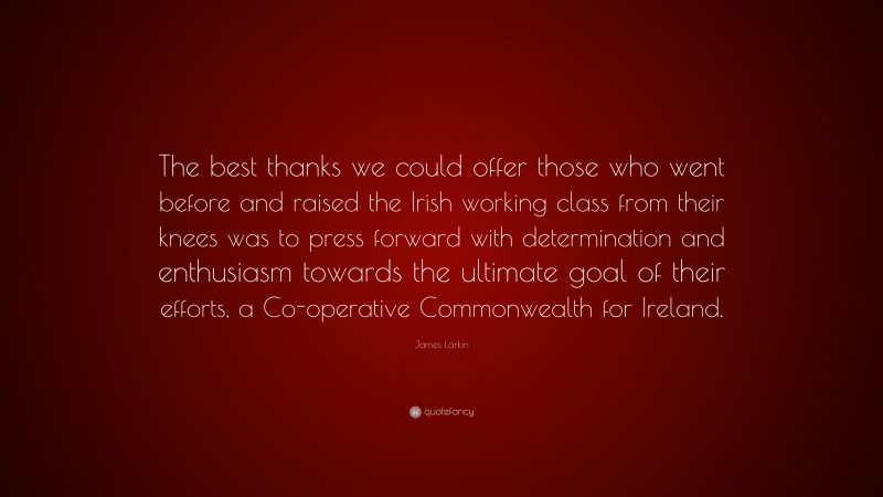 James Larkin Quote: “The best thanks we could offer those who went before and raised the Irish working class from their knees was to press forward with determination and enthusiasm towards the ultimate goal of their efforts, a Co-operative Commonwealth for Ireland.”