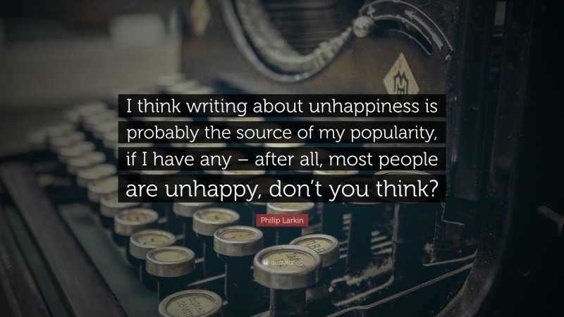 Philip Larkin Quote: “I think writing about unhappiness is probably the source of my popularity, if I have any – after all, most people are unhappy, don’t you think?”