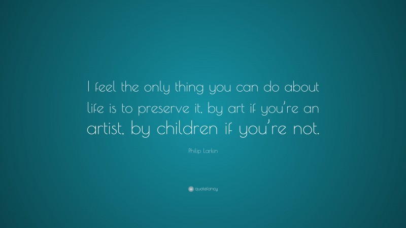 Philip Larkin Quote: “I feel the only thing you can do about life is to preserve it, by art if you’re an artist, by children if you’re not.”