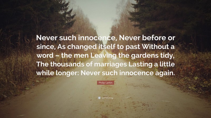 Philip Larkin Quote: “Never such innocence, Never before or since, As changed itself to past Without a word – the men Leaving the gardens tidy, The thousands of marriages Lasting a little while longer: Never such innocence again.”