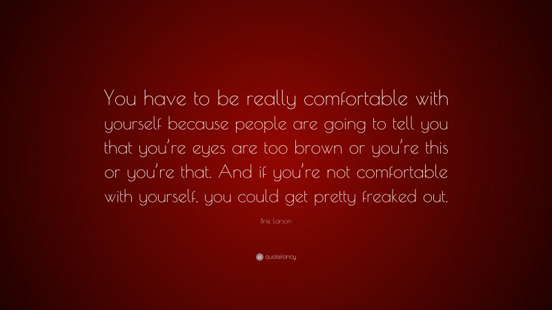 Brie Larson Quote: “You have to be really comfortable with yourself because people are going to tell you that you’re eyes are too brown or you’re this or you’re that. And if you’re not comfortable with yourself, you could get pretty freaked out.”