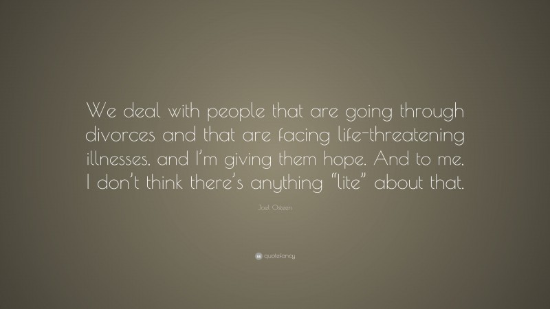 Joel Osteen Quote: “We deal with people that are going through divorces and that are facing life-threatening illnesses, and I’m giving them hope. And to me, I don’t think there’s anything “lite” about that.”